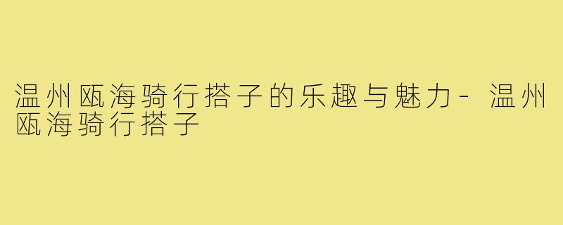 温州瓯海骑行搭子的乐趣与魅力-温州瓯海骑行搭子