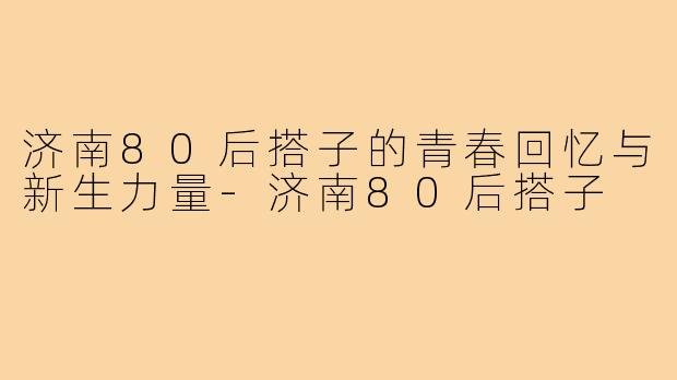 济南80后搭子的青春回忆与新生力量-济南80后搭子