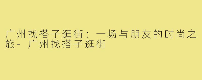 广州找搭子逛街:一场与朋友的时尚之旅-广州找搭子逛街