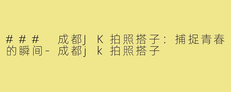 ### 成都JK拍照搭子:捕捉青春的瞬间-成都jk拍照搭子