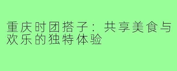 重庆时团搭子:共享美食与欢乐的独特体验