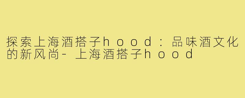 探索上海酒搭子hood:品味酒文化的新风尚-上海酒搭子hood