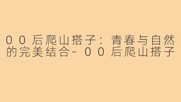 00后爬山搭子：青春与自然的完美结合-00后爬山搭子