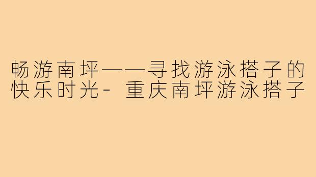 畅游南坪——寻找游泳搭子的快乐时光-重庆南坪游泳搭子