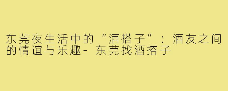 东莞夜生活中的“酒搭子”:酒友之间的情谊与乐趣-东莞找酒搭子