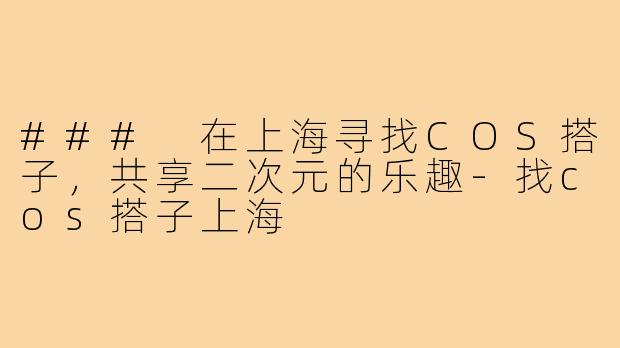 ### 在上海寻找COS搭子,共享二次元的乐趣-找cos搭子上海
