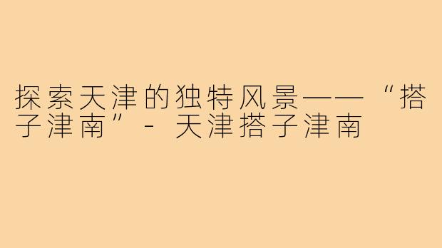 探索天津的独特风景——“搭子津南”-天津搭子津南
