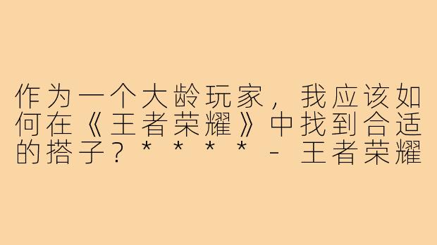 作为一个大龄玩家,我应该如何在《王者荣耀》中找到合适的搭子?****-王者荣耀大龄搭子