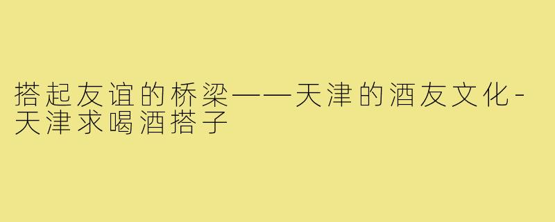 搭起友谊的桥梁——天津的酒友文化-天津求喝酒搭子
