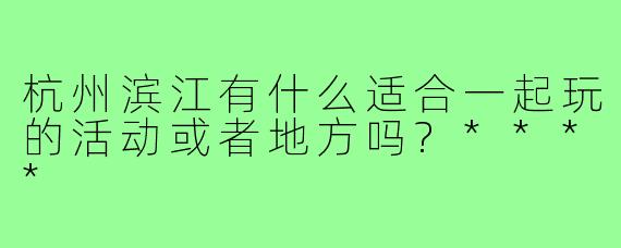 杭州滨江有什么适合一起玩的活动或者地方吗?****