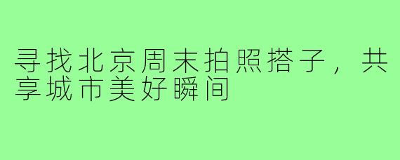 寻找北京周末拍照搭子,共享城市美好瞬间