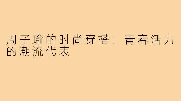 周子瑜的时尚穿搭：青春活力的潮流代表