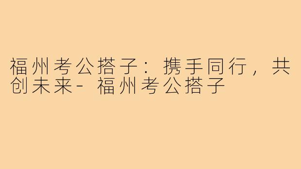福州考公搭子:携手同行,共创未来-福州考公搭子