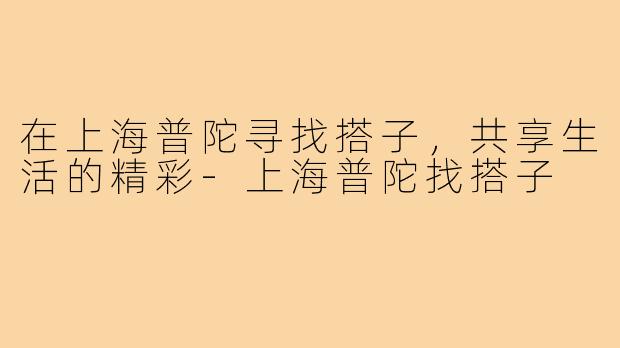 在上海普陀寻找搭子,共享生活的精彩-上海普陀找搭子