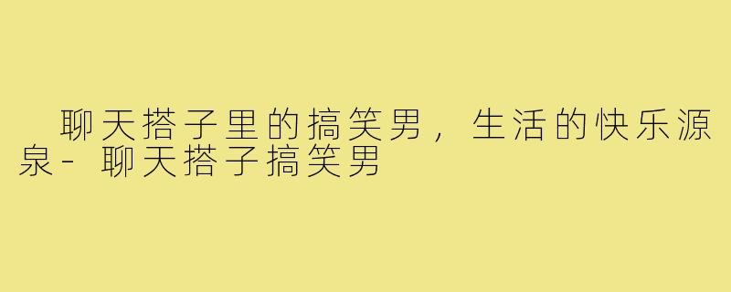 聊天搭子里的搞笑男,生活的快乐源泉-聊天搭子搞笑男
