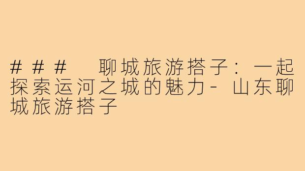 ### 聊城旅游搭子:一起探索运河之城的魅力-山东聊城旅游搭子