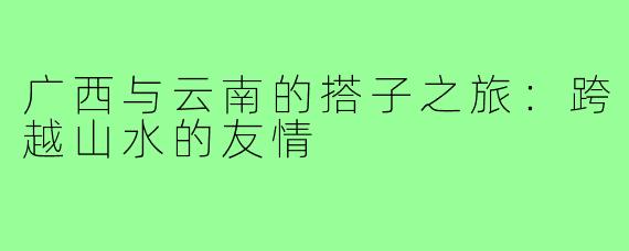 广西与云南的搭子之旅：跨越山水的友情