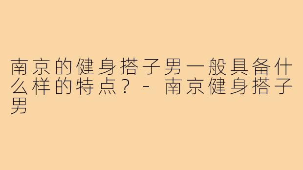南京的健身搭子男一般具备什么样的特点？-南京健身搭子男