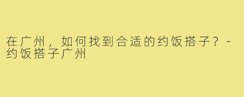在广州,如何找到合适的约饭搭子?-约饭搭子广州
