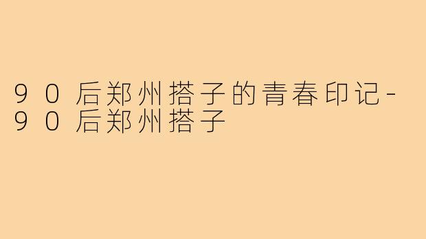 90后郑州搭子的青春印记-90后郑州搭子