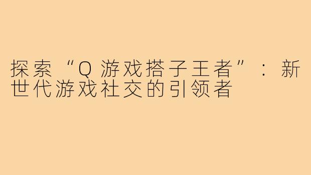 探索“Q游戏搭子王者”:新世代游戏社交的引领者