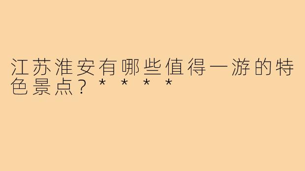 江苏淮安有哪些值得一游的特色景点？****