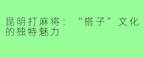 昆明打麻将:“搭子”文化的独特魅力