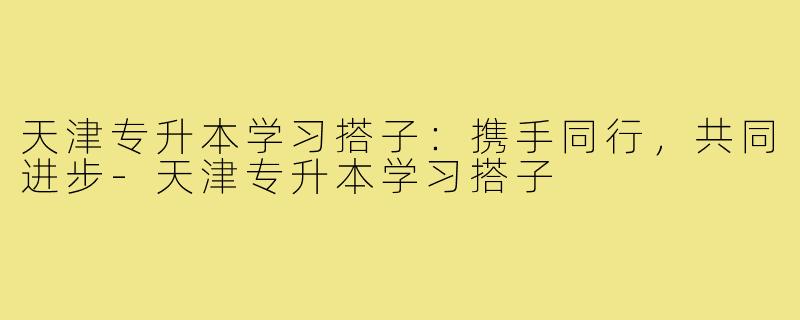 天津专升本学习搭子:携手同行,共同进步-天津专升本学习搭子