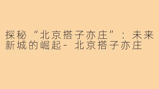 探秘“北京搭子亦庄”：未来新城的崛起-北京搭子亦庄