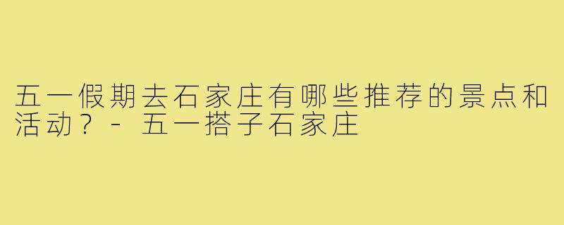 五一假期去石家庄有哪些推荐的景点和活动?-五一搭子石家庄