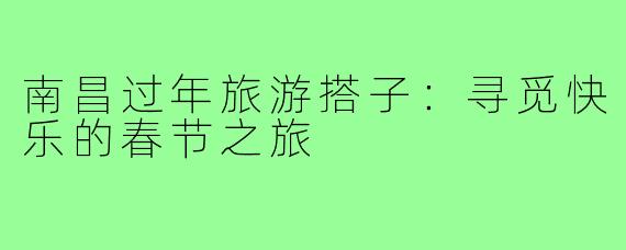 南昌过年旅游搭子：寻觅快乐的春节之旅