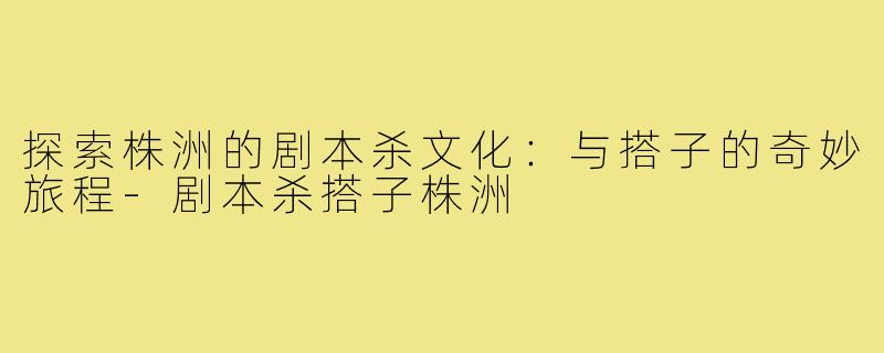 探索株洲的剧本杀文化:与搭子的奇妙旅程-剧本杀搭子株洲