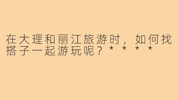 在大理和丽江旅游时，如何找搭子一起游玩呢？****