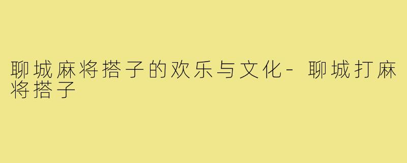 聊城麻将搭子的欢乐与文化-聊城打麻将搭子