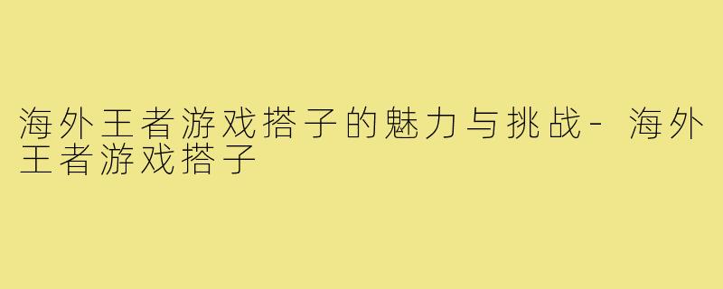 海外王者游戏搭子的魅力与挑战-海外王者游戏搭子