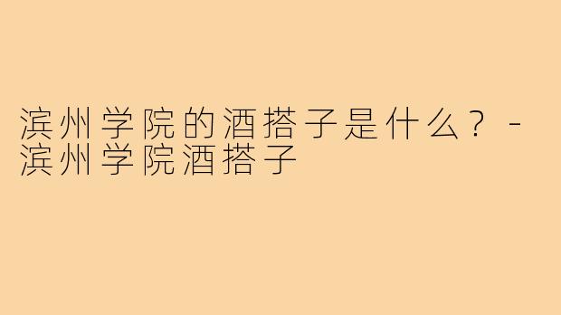 滨州学院的酒搭子是什么?-滨州学院酒搭子