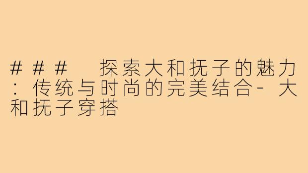 ### 探索大和抚子的魅力：传统与时尚的完美结合-大和抚子穿搭
