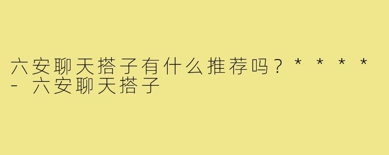 六安聊天搭子有什么推荐吗？****