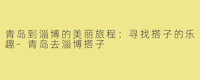青岛到淄博的美丽旅程:寻找搭子的乐趣-青岛去淄博搭子