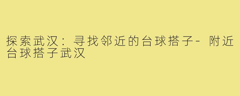 探索武汉：寻找邻近的台球搭子-附近台球搭子武汉