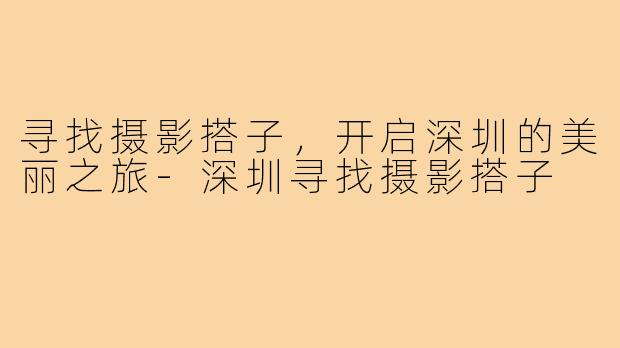 寻找摄影搭子,开启深圳的美丽之旅-深圳寻找摄影搭子