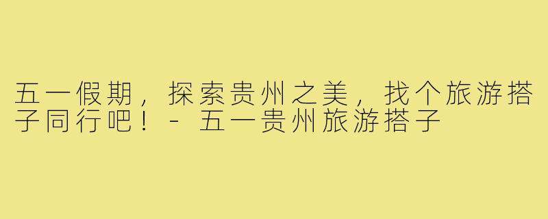 五一假期,探索贵州之美,找个旅游搭子同行吧!-五一贵州旅游搭子