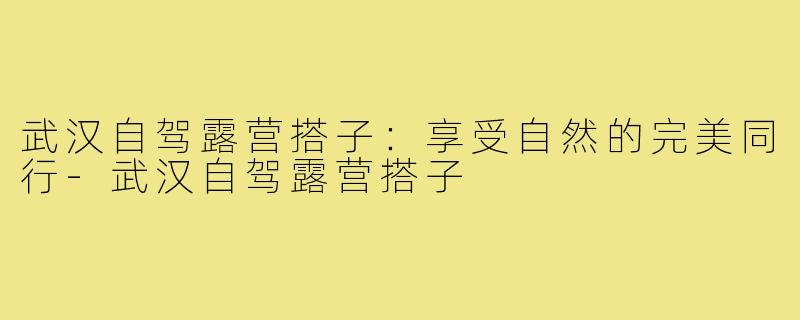 武汉自驾露营搭子:享受自然的完美同行-武汉自驾露营搭子