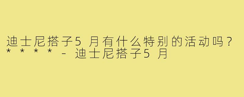 迪士尼搭子5月有什么特别的活动吗?****-迪士尼搭子5月