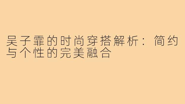 吴子霏的时尚穿搭解析：简约与个性的完美融合
