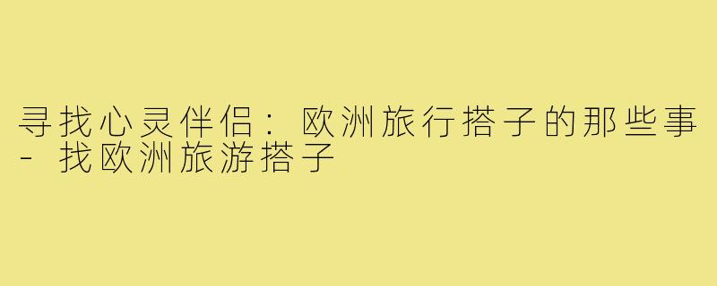 寻找心灵伴侣:欧洲旅行搭子的那些事-找欧洲旅游搭子