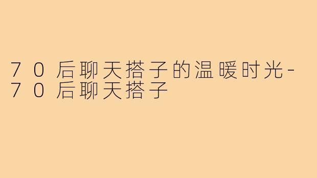 70后聊天搭子的温暖时光-70后聊天搭子