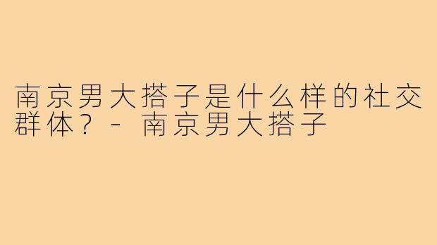 南京男大搭子是什么样的社交群体?-南京男大搭子