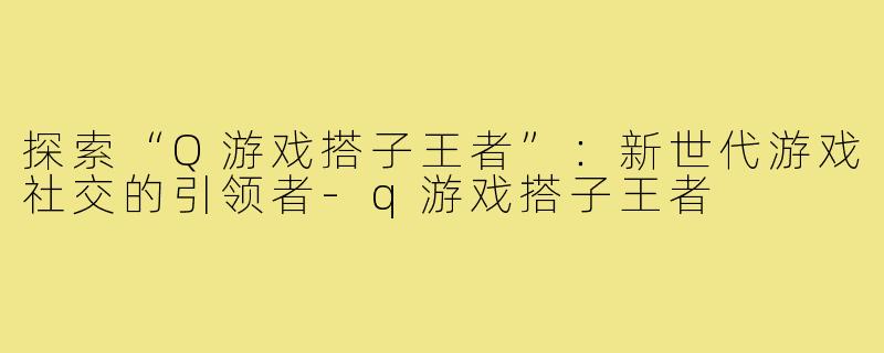 探索“Q游戏搭子王者”:新世代游戏社交的引领者-q游戏搭子王者