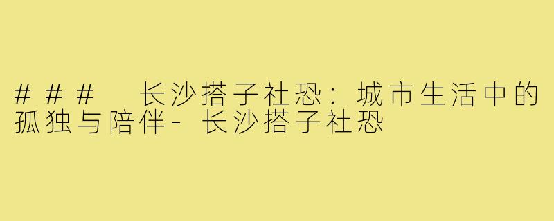 ### 长沙搭子社恐：城市生活中的孤独与陪伴-长沙搭子社恐